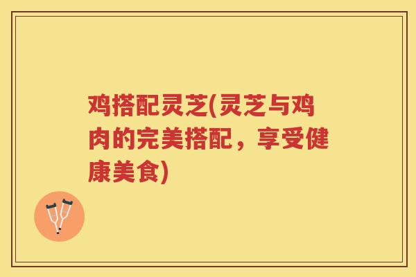 鸡搭配灵芝(灵芝与鸡肉的完美搭配，享受健康美食)