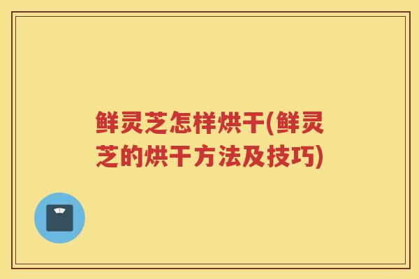 鲜灵芝怎样烘干(鲜灵芝的烘干方法及技巧)
