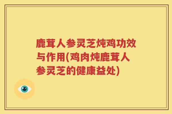鹿茸人参灵芝炖鸡功效与作用(鸡肉炖鹿茸人参灵芝的健康益处)
