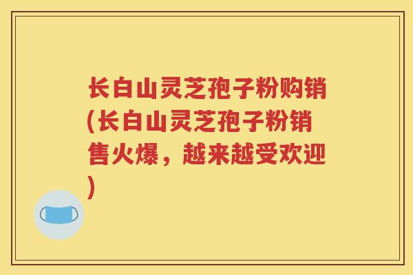 长白山灵芝孢子粉购销(长白山灵芝孢子粉销售火爆，越来越受欢迎)