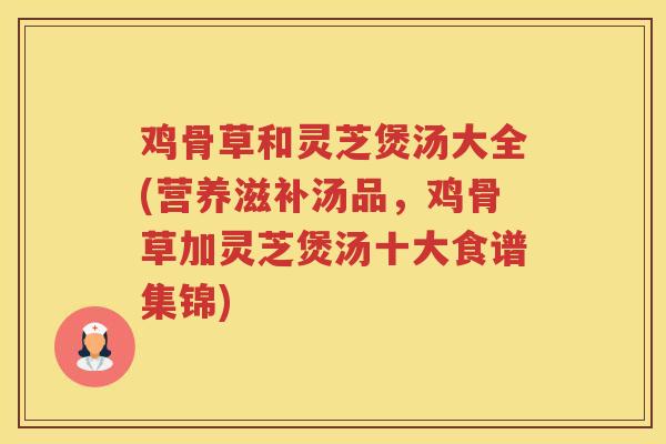 鸡骨草和灵芝煲汤大全(营养滋补汤品，鸡骨草加灵芝煲汤十大食谱集锦)