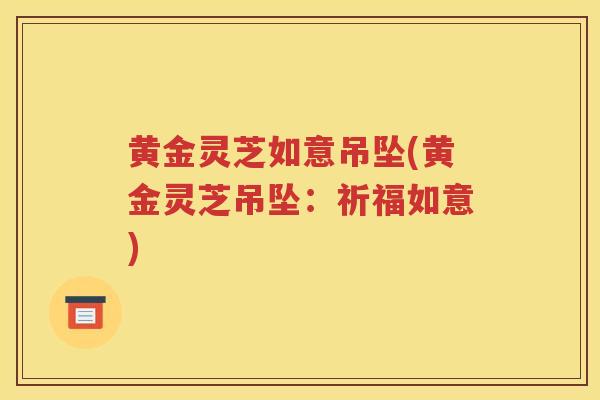 黄金灵芝如意吊坠(黄金灵芝吊坠：祈福如意)