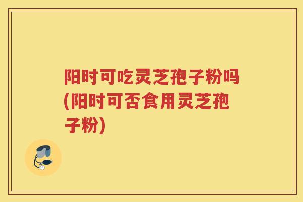 阳时可吃灵芝孢子粉吗(阳时可否食用灵芝孢子粉)