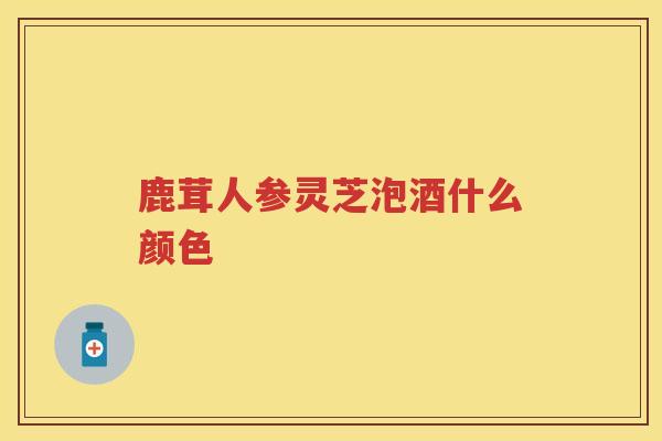 鹿茸人参灵芝泡酒什么颜色