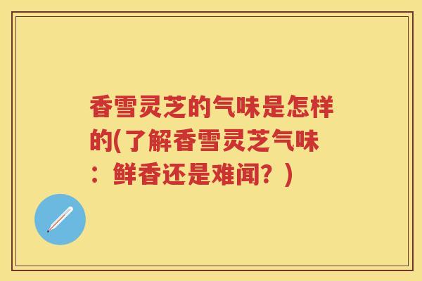 香雪灵芝的气味是怎样的(了解香雪灵芝气味：鲜香还是难闻？)