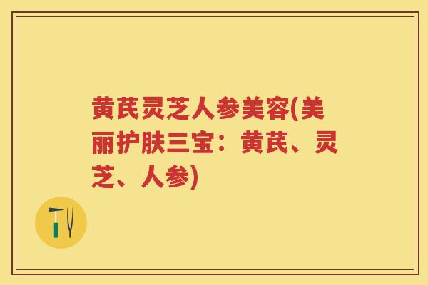 黄芪灵芝人参美容(美丽护肤三宝:黄芪、灵芝、人参) 黄芪灵芝人参美容(美丽护肤三宝:黄芪、灵芝、人参)