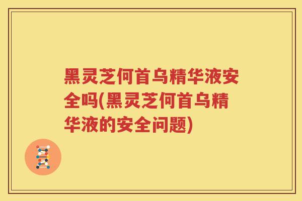 黑灵芝何首乌精华液安全吗(黑灵芝何首乌精华液的安全问题)