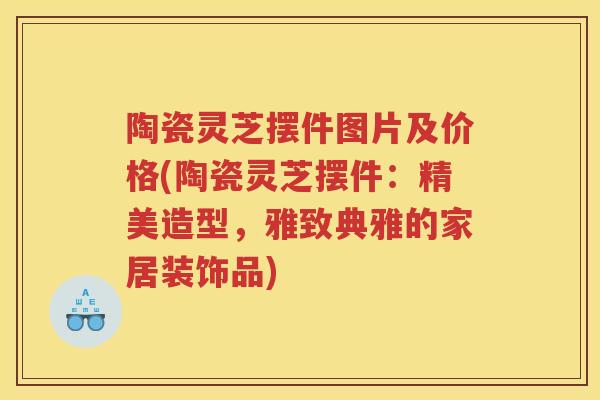 陶瓷灵芝摆件图片及价格(陶瓷灵芝摆件：精美造型，雅致典雅的家居装饰品)