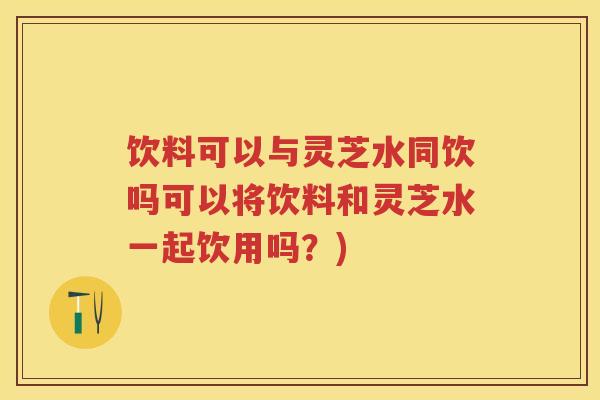 饮料可以与灵芝水同饮吗可以将饮料和灵芝水一起饮用吗？)