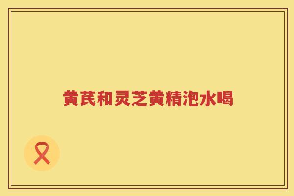 黄芪和灵芝黄精泡水喝