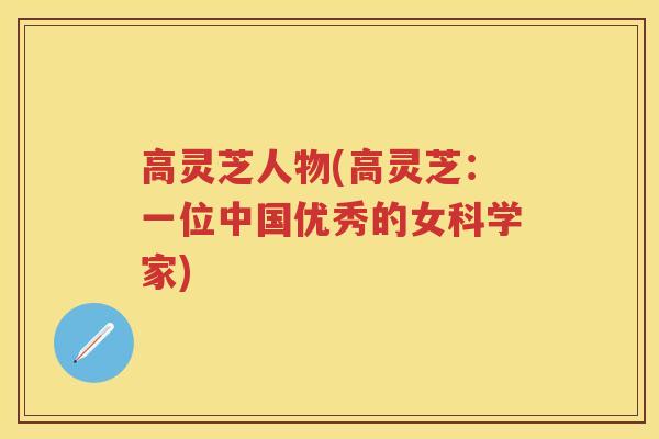 高灵芝人物(高灵芝:一位中国优秀的女科学家) 高灵芝人物(高灵芝:一位中国优秀的女科学家)