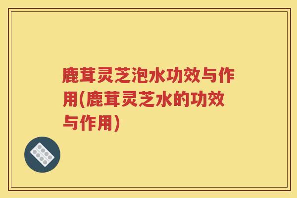 鹿茸灵芝泡水功效与作用(鹿茸灵芝水的功效与作用) 鹿茸灵芝泡水功效与作用(鹿茸灵芝水的功效与作用)