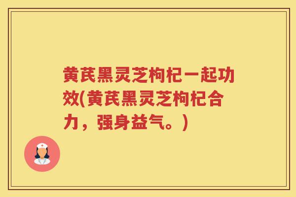 黄芪黑灵芝枸杞一起功效(黄芪黑灵芝枸杞合力，强身益气。)