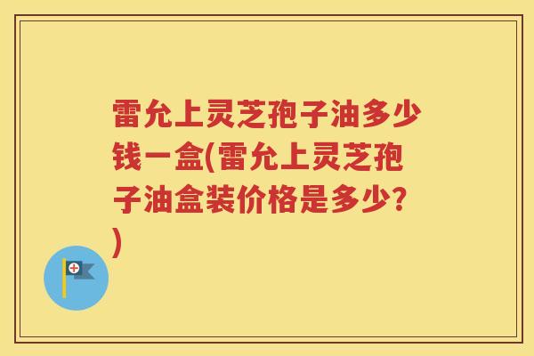 雷允上灵芝孢子油多少钱一盒(雷允上灵芝孢子油盒装价格是多少?) 雷允上灵芝孢子油多少钱一盒(雷允上灵芝孢子油盒装价格是多少?)