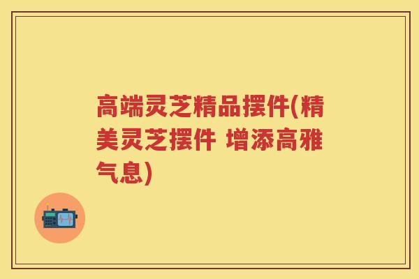 高端灵芝精品摆件(精美灵芝摆件 增添高雅气息) 高端灵芝精品摆件(精美灵芝摆件 增添高雅气息)