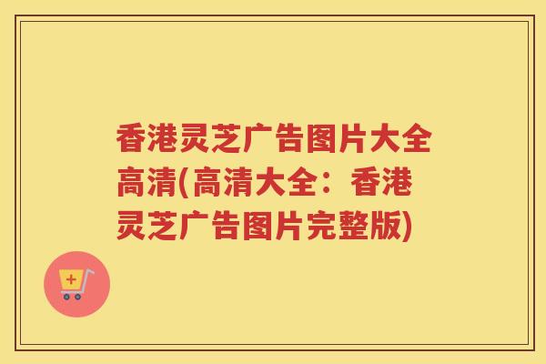 香港灵芝广告图片大全高清(高清大全：香港灵芝广告图片完整版)