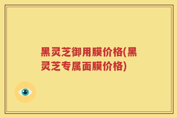 黑灵芝御用膜价格(黑灵芝专属面膜价格) 黑灵芝御用膜价格(黑灵芝专属面膜价格)