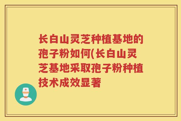 长白山灵芝种植基地的孢子粉如何(长白山灵芝基地采取孢子粉种植技术成效显著 长白山灵芝种植基地的孢子粉如何(长白山灵芝基地采取孢子粉种植技术成效显著