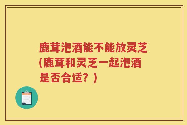 鹿茸泡酒能不能放灵芝(鹿茸和灵芝一起泡酒是否合适？)