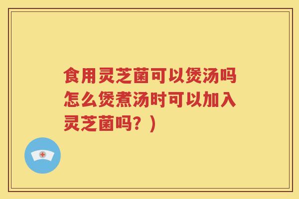 食用灵芝菌可以煲汤吗怎么煲煮汤时可以加入灵芝菌吗？)