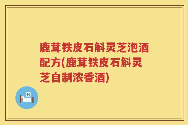 鹿茸铁皮石斛灵芝泡酒配方(鹿茸铁皮石斛灵芝自制浓香酒) 鹿茸铁皮石斛灵芝泡酒配方(鹿茸铁皮石斛灵芝自制浓香酒)