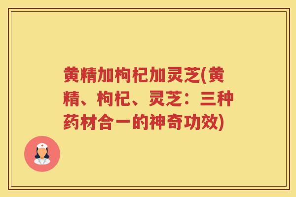 黄精加枸杞加灵芝(黄精、枸杞、灵芝：三种药材合一的神奇功效)