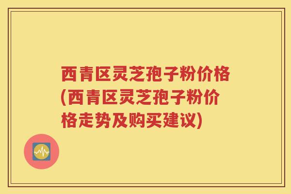 西青区灵芝孢子粉价格(西青区灵芝孢子粉价格走势及购买建议)