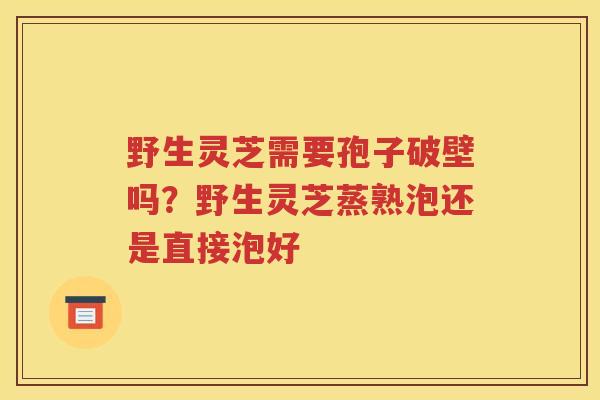 野生灵芝需要孢子破壁吗？野生灵芝蒸熟泡还是直接泡好