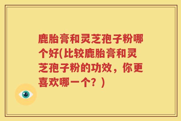 鹿胎膏和灵芝孢子粉哪个好(比较鹿胎膏和灵芝孢子粉的功效,你更喜欢哪一个?) 鹿胎膏和灵芝孢子粉哪个好(比较鹿胎膏和灵芝孢子粉的功效,你更喜欢哪一个?)