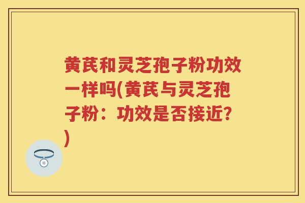 黄芪和灵芝孢子粉功效一样吗(黄芪与灵芝孢子粉：功效是否接近？)