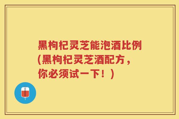 黑枸杞灵芝能泡酒比例(黑枸杞灵芝酒配方,你必须试一下!) 黑枸杞灵芝能泡酒比例(黑枸杞灵芝酒配方,你必须试一下!)