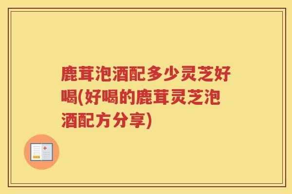 鹿茸泡酒配多少灵芝好喝(好喝的鹿茸灵芝泡酒配方分享)