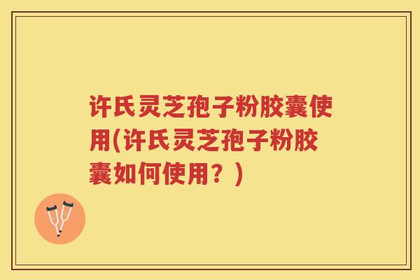 许氏灵芝孢子粉胶囊使用(许氏灵芝孢子粉胶囊如何使用？)