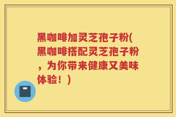 黑咖啡加灵芝孢子粉(黑咖啡搭配灵芝孢子粉,为你带来健康又美味体验!) 黑咖啡加灵芝孢子粉(黑咖啡搭配灵芝孢子粉,为你带来健康又美味体验!)