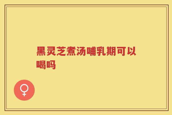 黑灵芝煮汤哺乳期可以喝吗