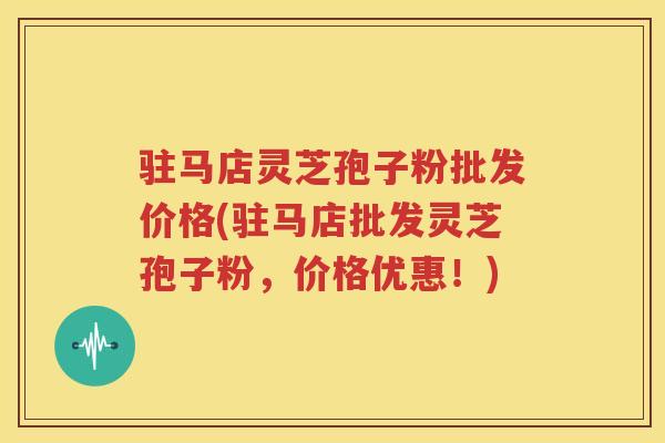 驻马店灵芝孢子粉批发价格(驻马店批发灵芝孢子粉，价格优惠！)