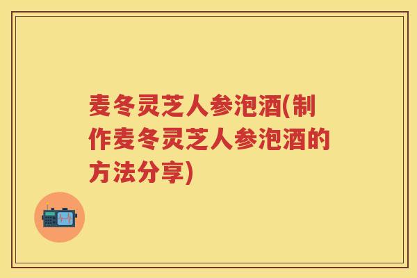 麦冬灵芝人参泡酒(制作麦冬灵芝人参泡酒的方法分享)