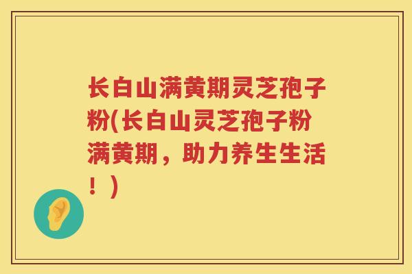 长白山满黄期灵芝孢子粉(长白山灵芝孢子粉满黄期,助力养生生活!) 长白山满黄期灵芝孢子粉(长白山灵芝孢子粉满黄期,助力养生生活!)