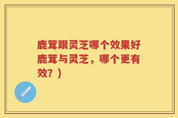 鹿茸跟灵芝哪个效果好鹿茸与灵芝,哪个更有效?) 鹿茸跟灵芝哪个效果好鹿茸与灵芝,哪个更有效?)
