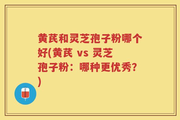 黄芪和灵芝孢子粉哪个好(黄芪 vs 灵芝孢子粉：哪种更优秀？)