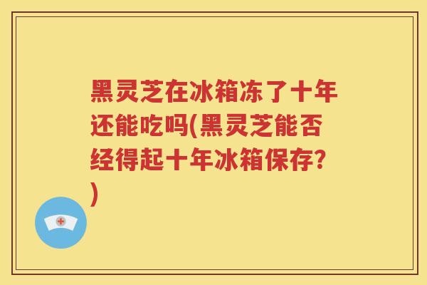 黑灵芝在冰箱冻了十年还能吃吗(黑灵芝能否经得起十年冰箱保存？)