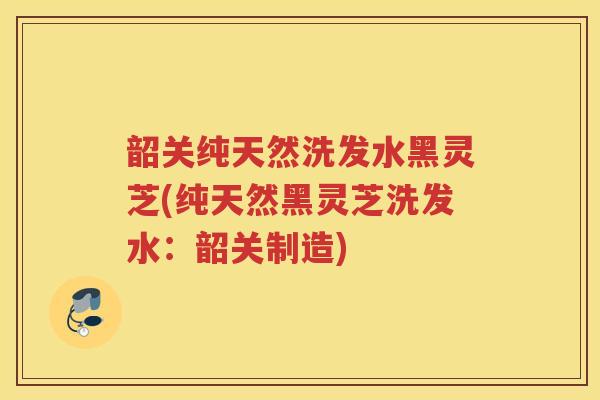韶关纯天然洗发水黑灵芝(纯天然黑灵芝洗发水：韶关制造)