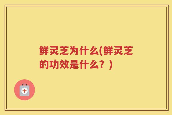 鲜灵芝为什么(鲜灵芝的功效是什么？)