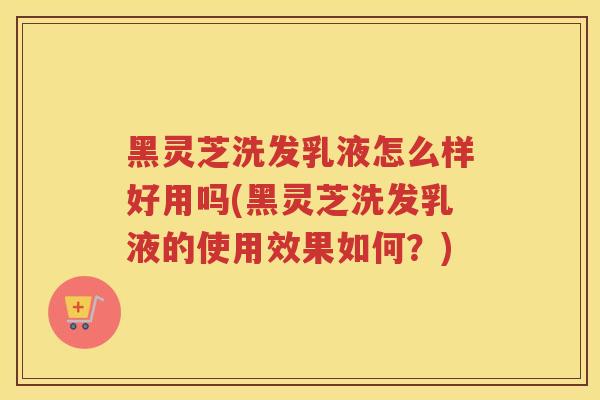 黑灵芝洗发乳液怎么样好用吗(黑灵芝洗发乳液的使用效果如何？)