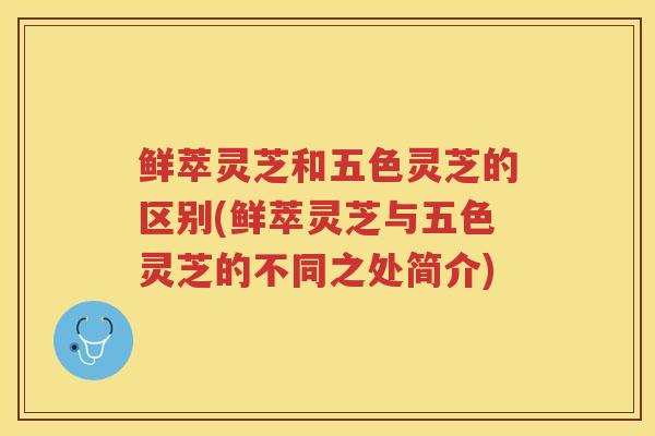鲜萃灵芝和五色灵芝的区别(鲜萃灵芝与五色灵芝的不同之处简介)