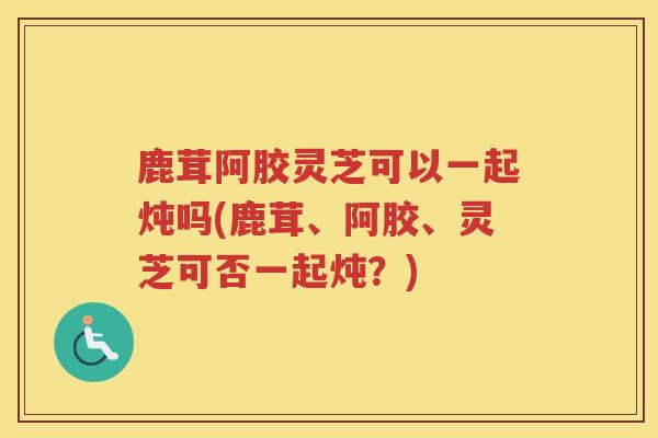 鹿茸阿胶灵芝可以一起炖吗(鹿茸、阿胶、灵芝可否一起炖?) 鹿茸阿胶灵芝可以一起炖吗(鹿茸、阿胶、灵芝可否一起炖?)
