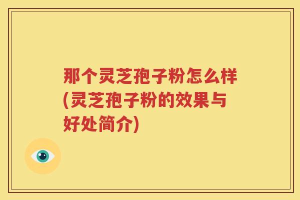 那个灵芝孢子粉怎么样(灵芝孢子粉的效果与好处简介) 那个灵芝孢子粉怎么样(灵芝孢子粉的效果与好处简介)