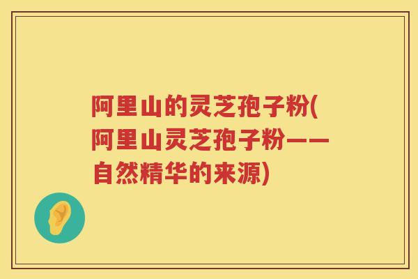 阿里山的灵芝孢子粉(阿里山灵芝孢子粉——自然精华的来源)