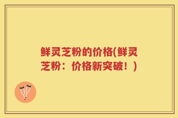 鲜灵芝粉的价格(鲜灵芝粉:价格新突破!) 鲜灵芝粉的价格(鲜灵芝粉:价格新突破!)