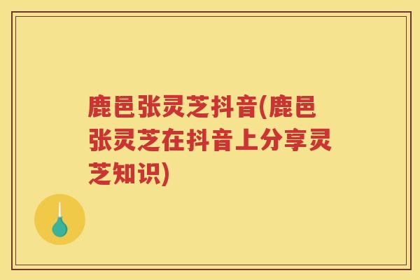 鹿邑张灵芝抖音(鹿邑张灵芝在抖音上分享灵芝知识) 鹿邑张灵芝抖音(鹿邑张灵芝在抖音上分享灵芝知识)